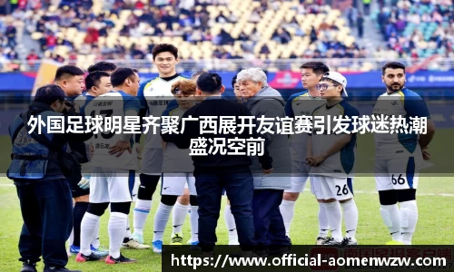 外国足球明星齐聚广西展开友谊赛引发球迷热潮盛况空前